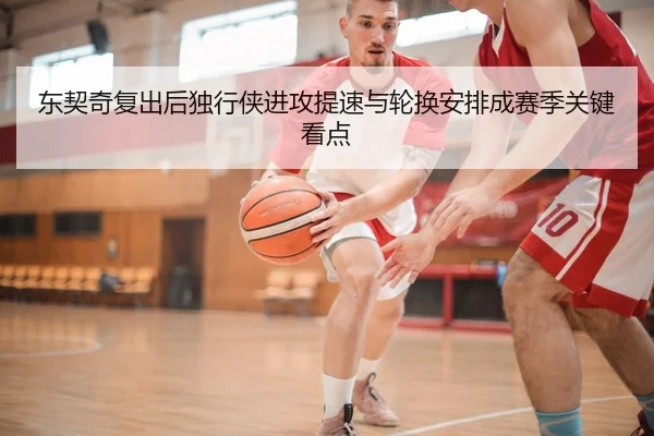 东契奇复出后独行侠进攻提速与轮换安排成赛季关键看点